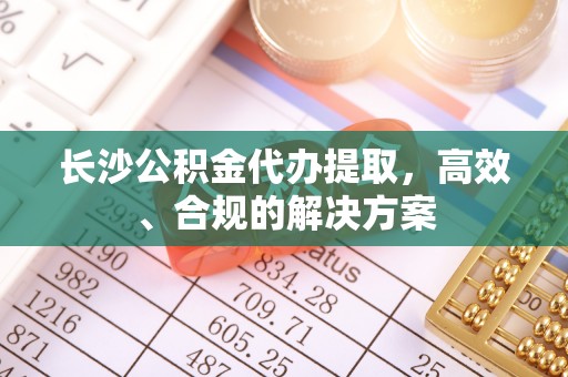 吉首长沙公积金代办提取，高效、合规的解决方案
