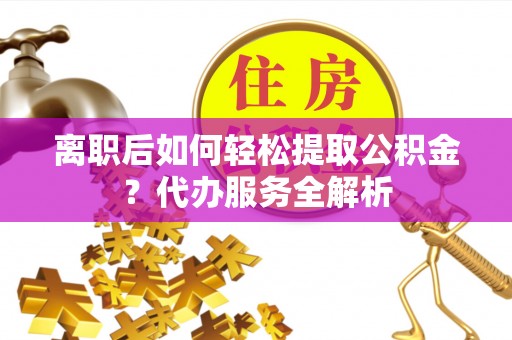 吉首离职后如何轻松提取公积金？代办服务全解析