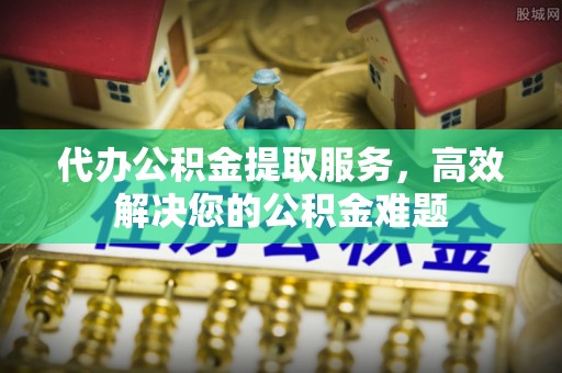 吉首代办公积金提取服务，高效解决您的公积金难题