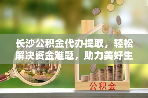 吉首长沙公积金代办提取，轻松解决资金难题，助力美好生活