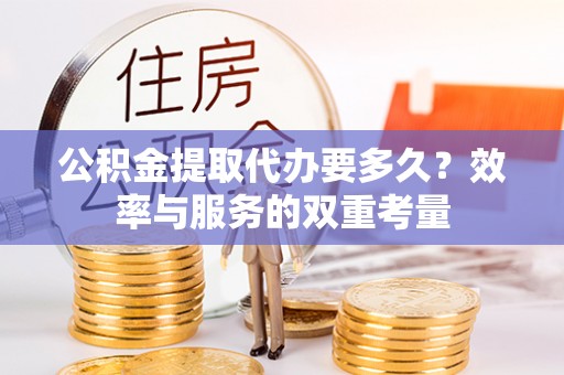 吉首公积金提取代办要多久？效率与服务的双重考量