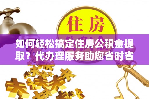 吉首如何轻松搞定住房公积金提取？代办理服务助您省时省力
