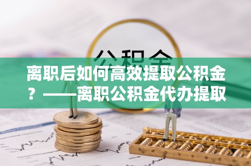 吉首离职后如何高效提取公积金？——离职公积金代办提取全流程解析