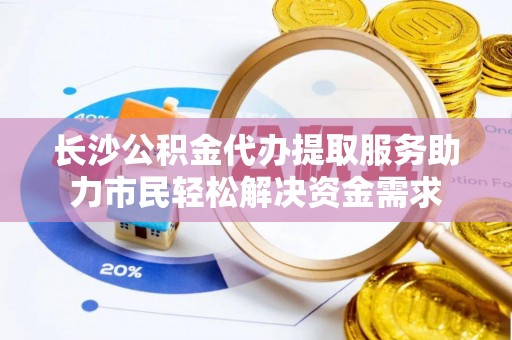 吉首长沙公积金代办提取服务助力市民轻松解决资金需求