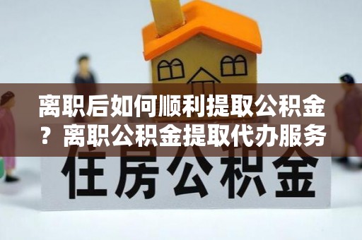 吉首离职后如何顺利提取公积金？离职公积金提取代办服务帮你搞定！