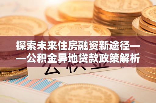 吉首探索未来住房融资新途径——公积金异地贷款政策解析与实践