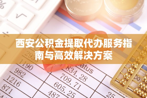 吉首西安公积金提取代办服务指南与高效解决方案