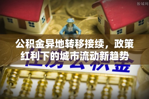 吉首公积金异地转移接续，政策红利下的城市流动新趋势