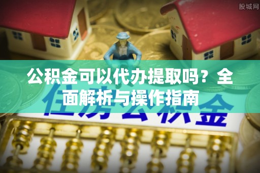 吉首公积金可以代办提取吗？全面解析与操作指南