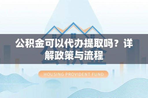 吉首公积金可以代办提取吗？详解政策与流程
