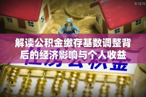 吉首解读公积金缴存基数调整背后的经济影响与个人收益