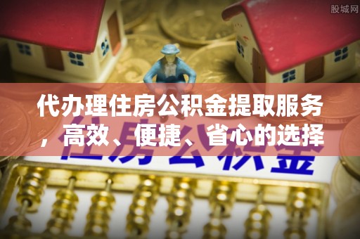吉首代办理住房公积金提取服务，高效、便捷、省心的选择