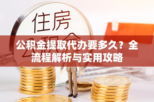 吉首公积金提取代办要多久？全流程解析与实用攻略