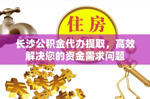 吉首长沙公积金代办提取，高效解决您的资金需求问题
