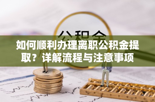 吉首如何顺利办理离职公积金提取？详解流程与注意事项