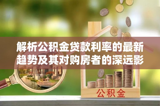 吉首解析公积金贷款利率的最新趋势及其对购房者的深远影响
