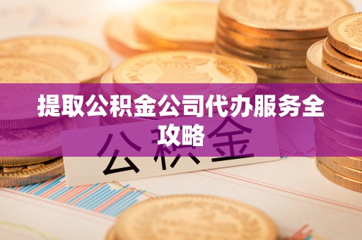 吉首提取公积金公司代办服务全攻略