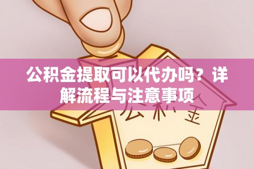 吉首公积金提取可以代办吗？详解流程与注意事项