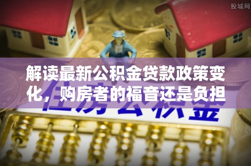吉首解读最新公积金贷款政策变化，购房者的福音还是负担？