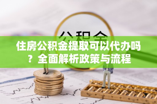 吉首住房公积金提取可以代办吗？全面解析政策与流程