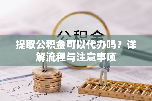 吉首提取公积金可以代办吗？详解流程与注意事项