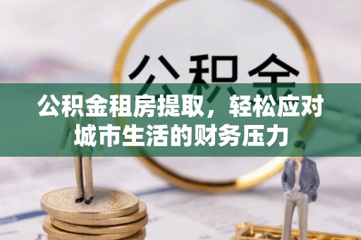吉首公积金租房提取，轻松应对城市生活的财务压力