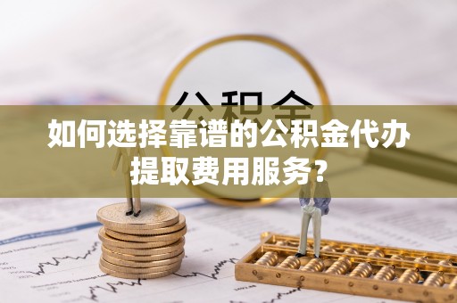 吉首如何选择靠谱的公积金代办提取费用服务？
