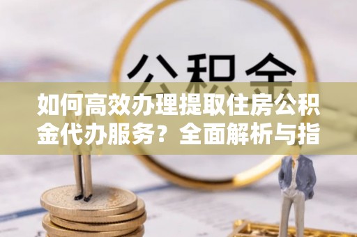 吉首如何高效办理提取住房公积金代办服务？全面解析与指南