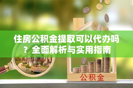 吉首住房公积金提取可以代办吗？全面解析与实用指南