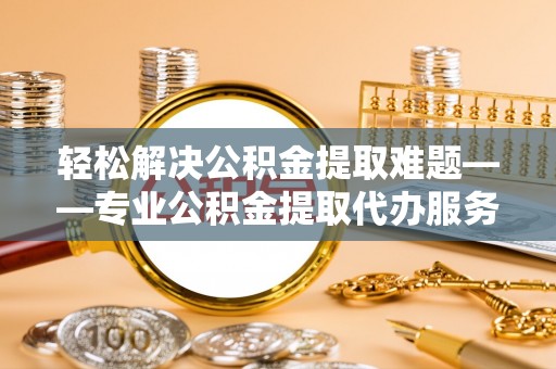 吉首轻松解决公积金提取难题——专业公积金提取代办服务详解