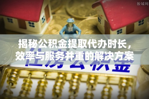 吉首揭秘公积金提取代办时长，效率与服务并重的解决方案