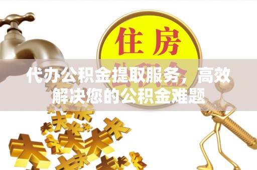 吉首代办公积金提取服务，高效解决您的公积金难题