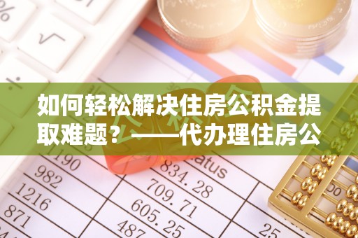 吉首如何轻松解决住房公积金提取难题？——代办理住房公积金提取服务解析