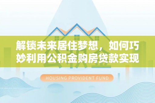 吉首解锁未来居住梦想，如何巧妙利用公积金购房贷款实现房产投资