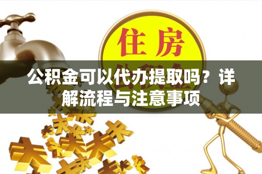 吉首公积金可以代办提取吗？详解流程与注意事项