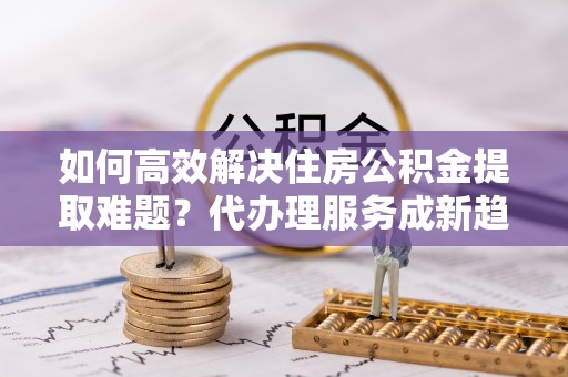 吉首如何高效解决住房公积金提取难题？代办理服务成新趋势