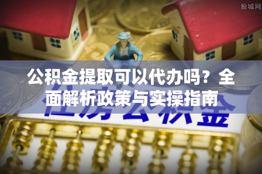 吉首公积金提取可以代办吗？全面解析政策与实操指南