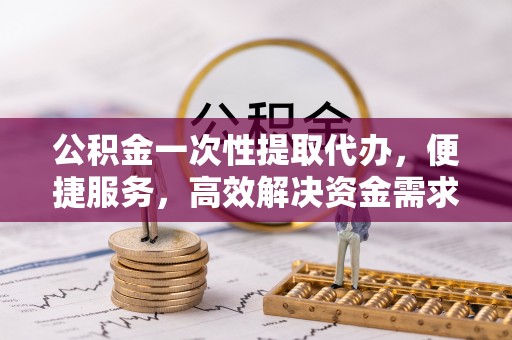 吉首公积金一次性提取代办，便捷服务，高效解决资金需求