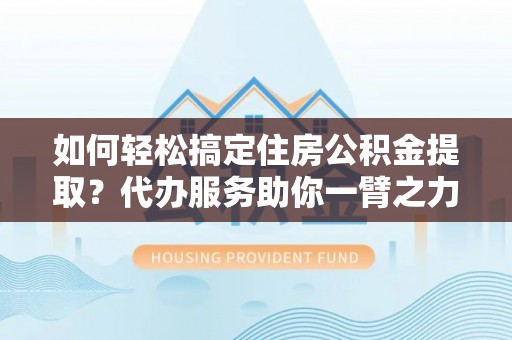 吉首如何轻松搞定住房公积金提取？代办服务助你一臂之力