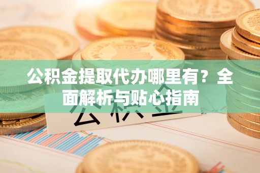 吉首公积金提取代办哪里有？全面解析与贴心指南