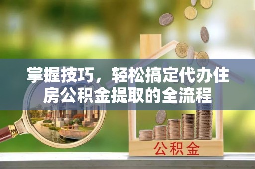 吉首掌握技巧，轻松搞定代办住房公积金提取的全流程