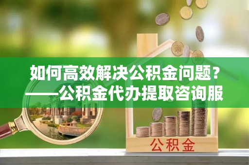 吉首如何高效解决公积金问题？——公积金代办提取咨询服务指南