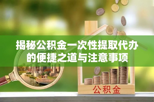 吉首揭秘公积金一次性提取代办的便捷之道与注意事项