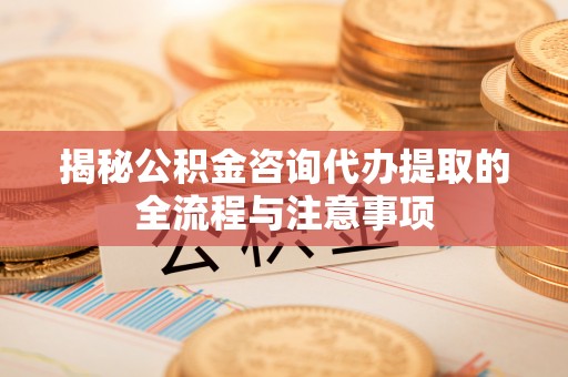吉首揭秘公积金咨询代办提取的全流程与注意事项