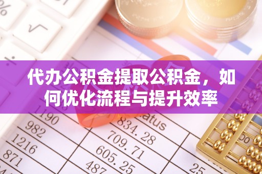 吉首代办公积金提取公积金，如何优化流程与提升效率