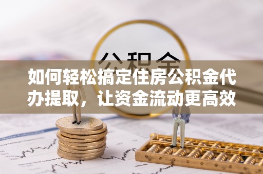 吉首如何轻松搞定住房公积金代办提取，让资金流动更高效