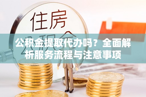吉首公积金提取代办吗？全面解析服务流程与注意事项