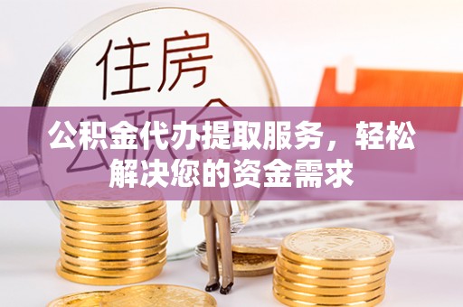 吉首公积金代办提取服务，轻松解决您的资金需求