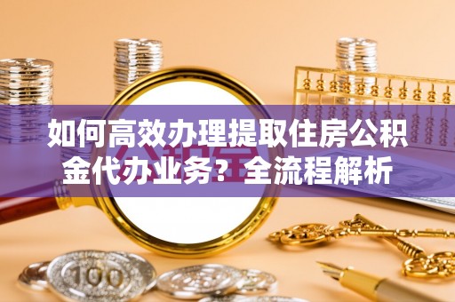 吉首如何高效办理提取住房公积金代办业务？全流程解析