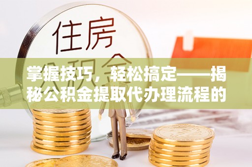 吉首掌握技巧，轻松搞定——揭秘公积金提取代办理流程的关键步骤